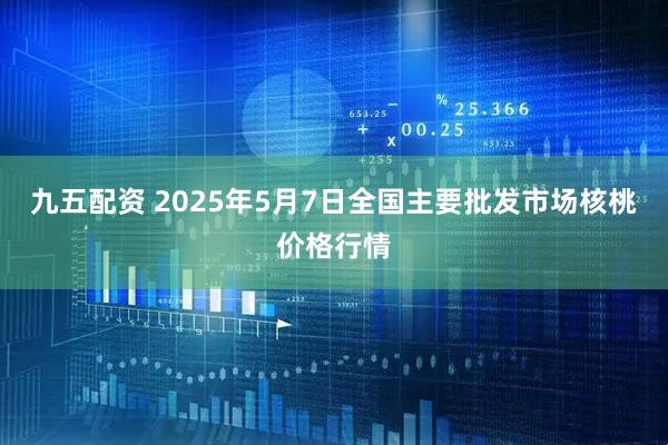 九五配资 2025年5月7日全国主要批发市场核桃价格行情