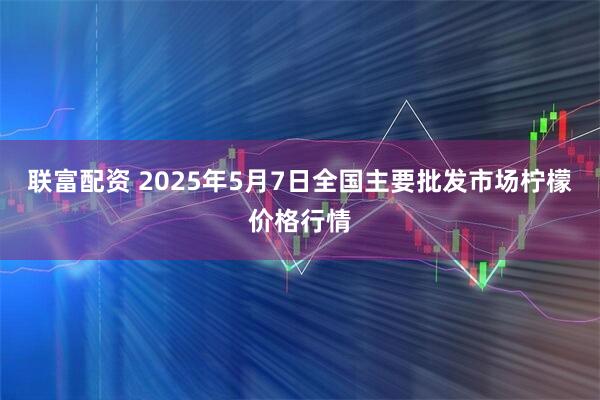 联富配资 2025年5月7日全国主要批发市场柠檬价格行情