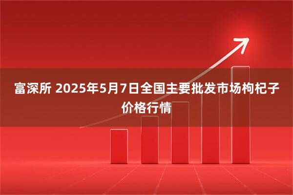 富深所 2025年5月7日全国主要批发市场枸杞子价格行情