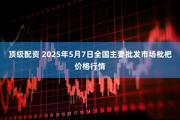 顶级配资 2025年5月7日全国主要批发市场枇杷价格行情
