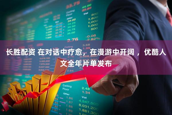 长胜配资 在对话中疗愈，在漫游中开阔 ，优酷人文全年片单发布