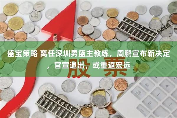 盛宝策略 离任深圳男篮主教练，周鹏宣布新决定，官宣退出，或重返宏远