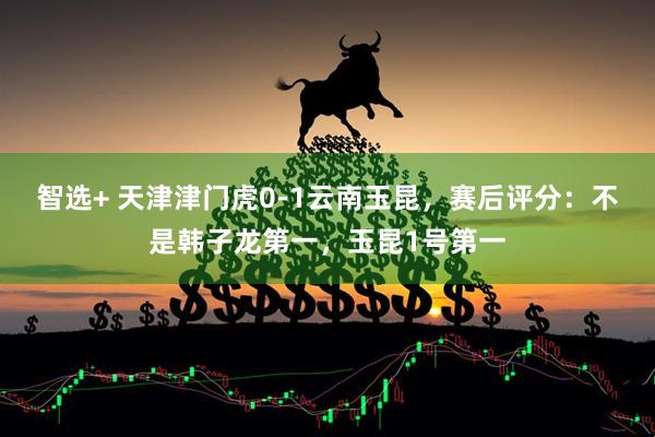 智选+ 天津津门虎0-1云南玉昆，赛后评分：不是韩子龙第一，玉昆1号第一