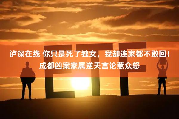 泸深在线 你只是死了独女，我却连家都不敢回！成都凶案家属逆天言论惹众怒