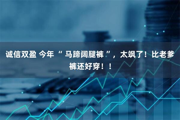 诚信双盈 今年 “ 马蹄阔腿裤 ”，太飒了！比老爹裤还好穿！！