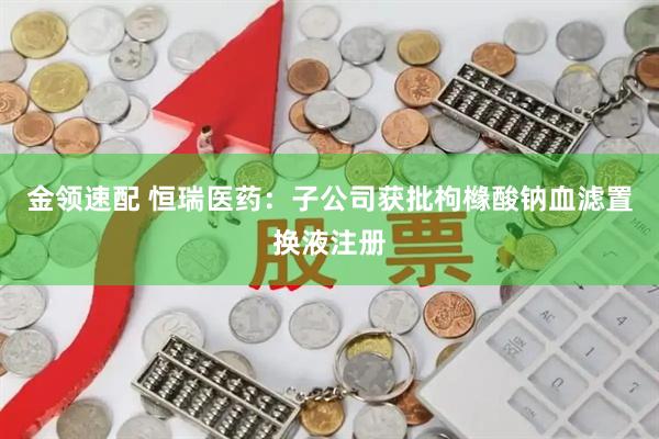 金领速配 恒瑞医药：子公司获批枸橼酸钠血滤置换液注册
