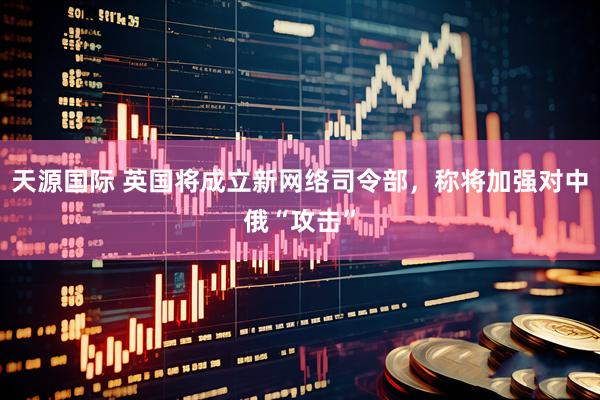天源国际 英国将成立新网络司令部，称将加强对中俄“攻击”