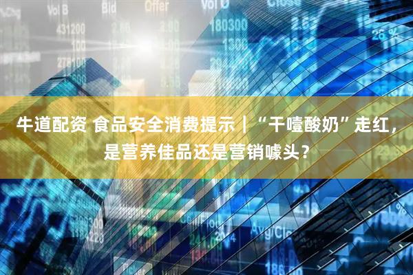 牛道配资 食品安全消费提示｜“干噎酸奶”走红，是营养佳品还是营销噱头？