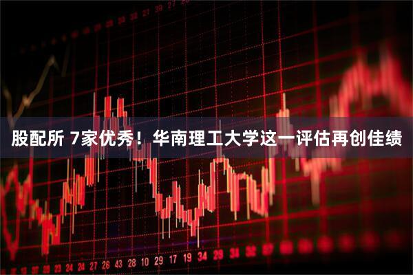 股配所 7家优秀！华南理工大学这一评估再创佳绩