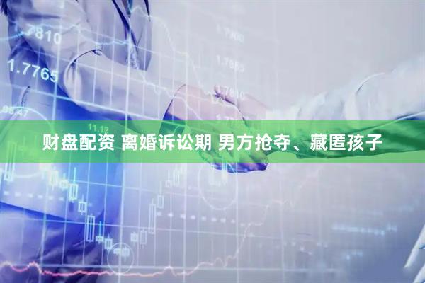 财盘配资 离婚诉讼期 男方抢夺、藏匿孩子