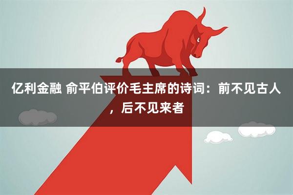 亿利金融 俞平伯评价毛主席的诗词：前不见古人，后不见来者