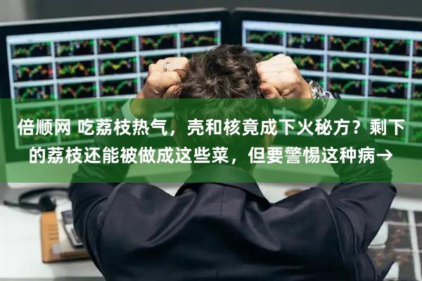 倍顺网 吃荔枝热气，壳和核竟成下火秘方？剩下的荔枝还能被做成这些菜，但要警惕这种病→