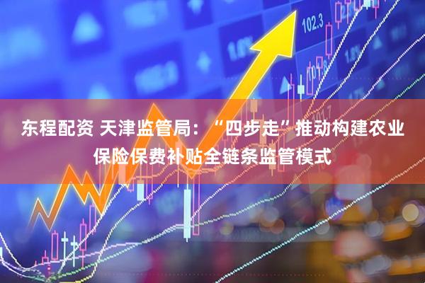 东程配资 天津监管局：“四步走”推动构建农业保险保费补贴全链条监管模式