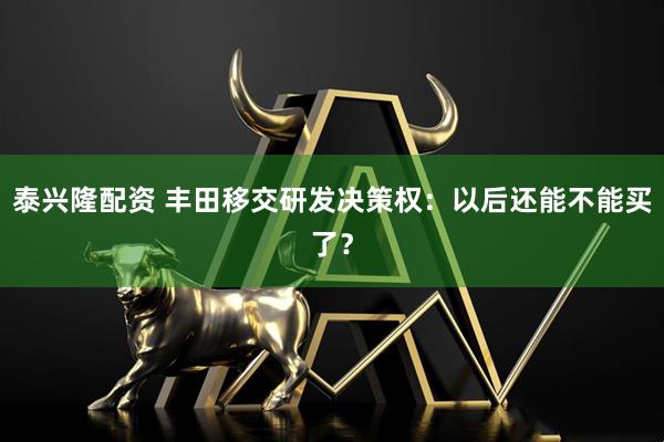 泰兴隆配资 丰田移交研发决策权：以后还能不能买了？