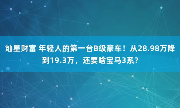 灿星财富 年轻人的第一台B级豪车！从28.98万降到19.3万，还要啥宝马3系？