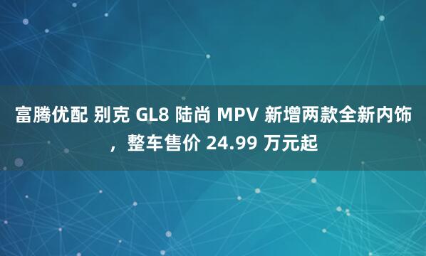 富腾优配 别克 GL8 陆尚 MPV 新增两款全新内饰，整车售价 24.99 万元起