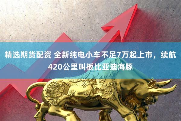 精选期货配资 全新纯电小车不足7万起上市，续航420公里叫板比亚迪海豚