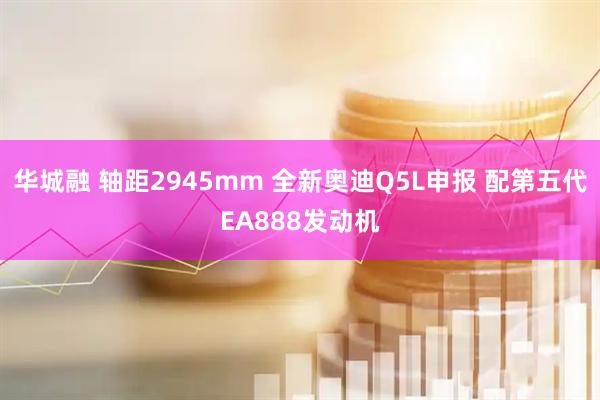 华城融 轴距2945mm 全新奥迪Q5L申报 配第五代EA888发动机