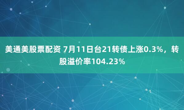 美通美股票配资 7月11日台21转债上涨0.3%，转股溢价率104.23%