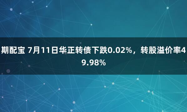 期配宝 7月11日华正转债下跌0.02%，转股溢价率49.98%