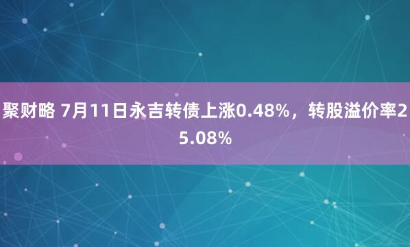 聚财略 7月11日永吉转债上涨0.48%，转股溢价率25.08%