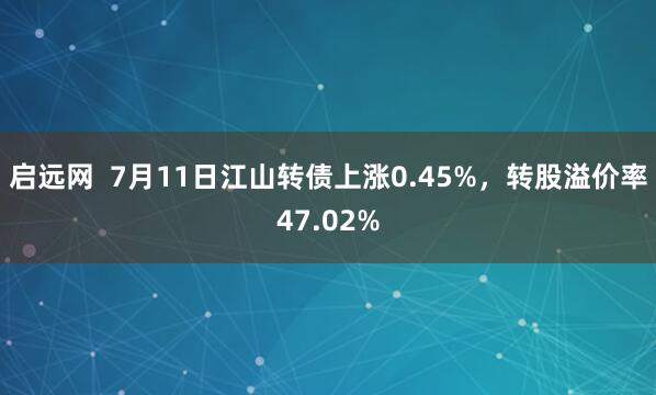 启远网  7月11日江山转债上涨0.45%，转股溢价率47.02%