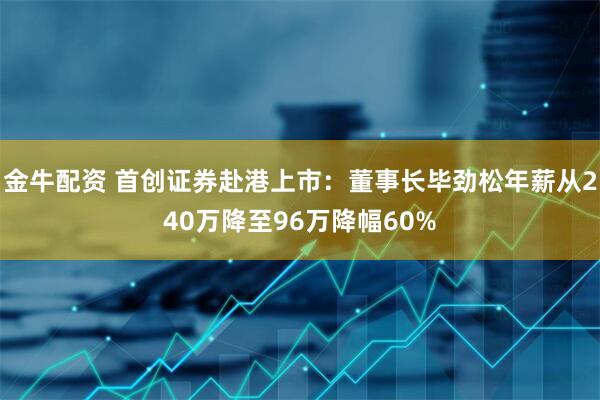 金牛配资 首创证券赴港上市：董事长毕劲松年薪从240万降至96万降幅60%