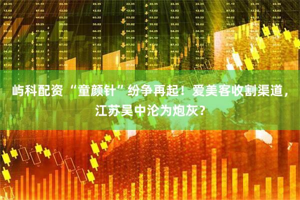 屿科配资 “童颜针”纷争再起！爱美客收割渠道，江苏吴中沦为炮灰？