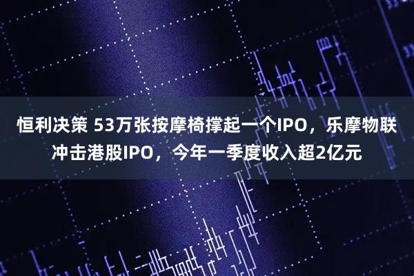 恒利决策 53万张按摩椅撑起一个IPO，乐摩物联冲击港股IPO，今年一季度收入超2亿元