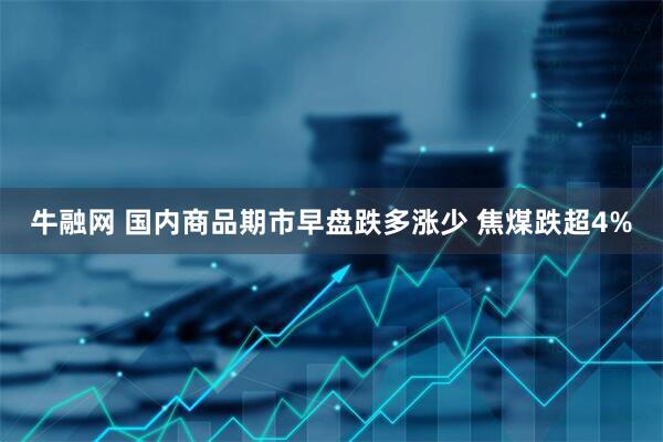牛融网 国内商品期市早盘跌多涨少 焦煤跌超4%