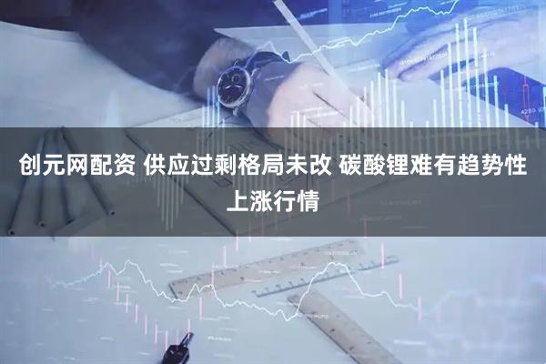 创元网配资 供应过剩格局未改 碳酸锂难有趋势性上涨行情
