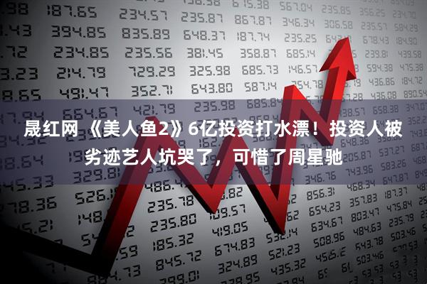 晟红网 《美人鱼2》6亿投资打水漂！投资人被劣迹艺人坑哭了，可惜了周星驰