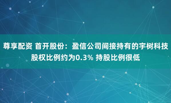 尊享配资 首开股份：盈信公司间接持有的宇树科技股权比例约为0.3% 持股比例很低