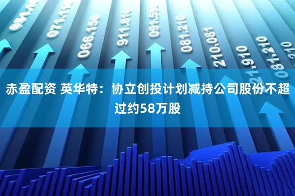 赤盈配资 英华特：协立创投计划减持公司股份不超过约58万股