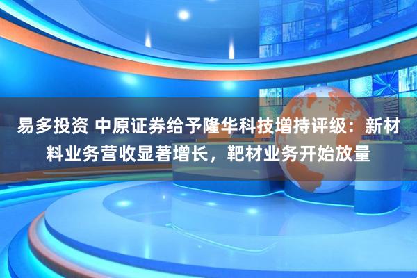 易多投资 中原证券给予隆华科技增持评级：新材料业务营收显著增长，靶材业务开始放量