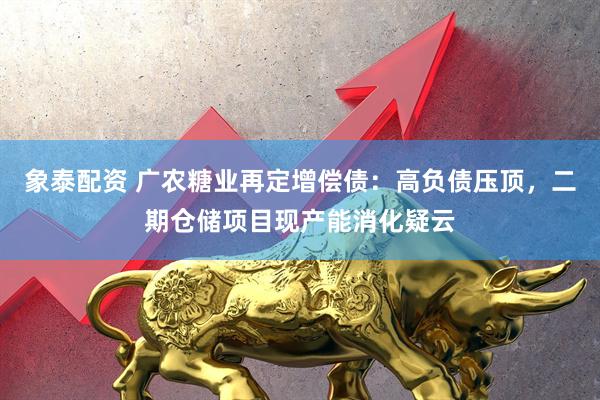 象泰配资 广农糖业再定增偿债：高负债压顶，二期仓储项目现产能消化疑云