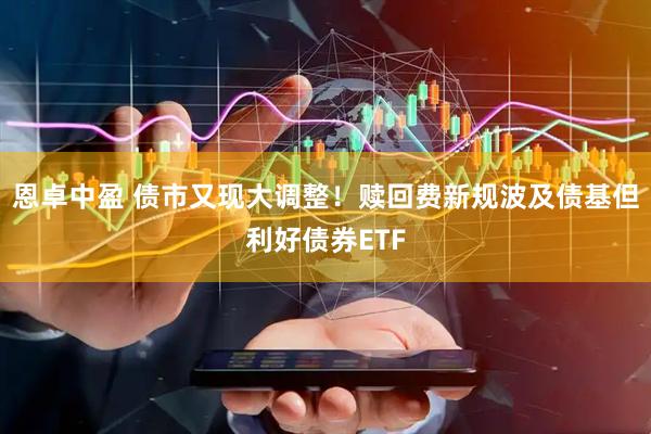 恩卓中盈 债市又现大调整！赎回费新规波及债基但利好债券ETF