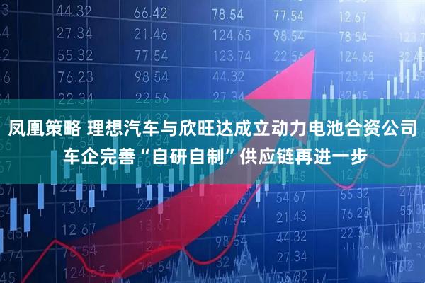 凤凰策略 理想汽车与欣旺达成立动力电池合资公司 车企完善“自研自制”供应链再进一步